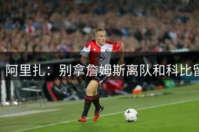 阿里扎：别拿詹姆斯离队和科比留守湖人比，完全没可比性